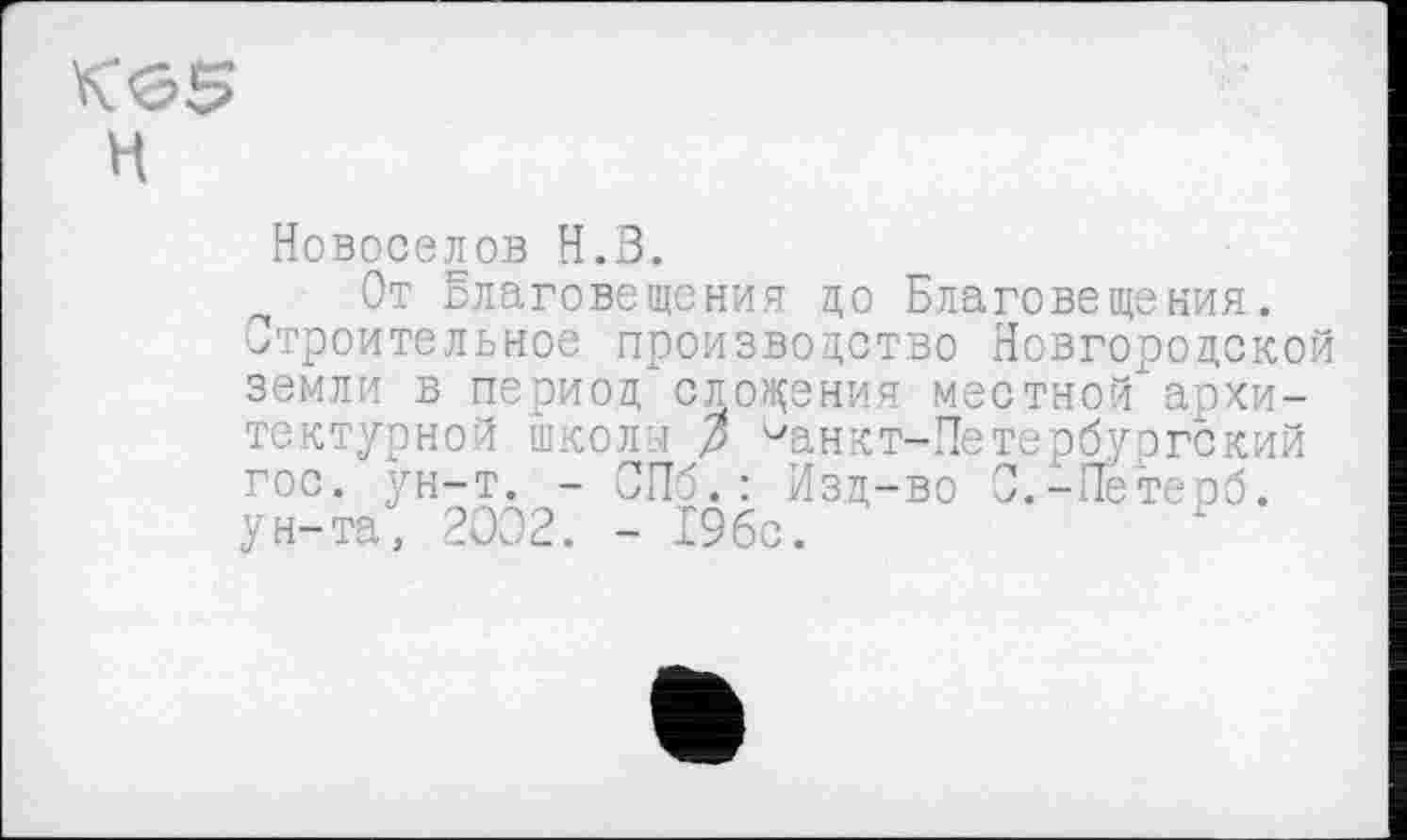 ﻿Новоселов Н.З.
От Благовещения до Благовещения.
Строительное производство Новгородской архи-ргский терб.
земли в период сложения местной тектурной школи р ^ан кт-Не тер бу гос. ун-т. - СПб.: Изд-во С.-Пе ун-та, 2002. - 19бс.